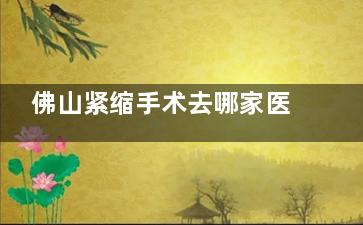 佛山紧缩手术去哪家医院好？曙光金子|华美|广美医疗美容做的比较好，紧缩针1000元起